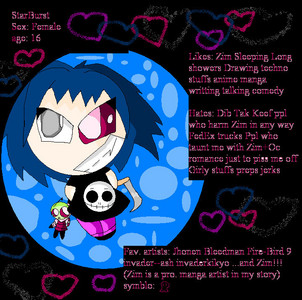 She works for Zim as a maid. She also has a GINORMOUS crush on him, he does not know. She's very retarded. XD Her real name is BIM, but she does not know that intil later in the story. Zim named her StarBurst because Gir brought home a big bag of candy, Bim got high off of StarBurst. XD 

She is a human. But, she disguises herself as an irken sometimes. She lost her eye due to a PAINFUL accident. Zim thought it was gross seeing her only one eye, so he took out his own eye and let her have (But, Zim's eye grew back over night) 

Dib is her cousin, -Zim hates it- but she hates that dib always tries to harm zim, ruin his life.  

She hates other ZIMFANGIRLS, anyone who hits on him, dates him. XD 



Okay, i got that cleared up. I'd like a drawing of Zim, Gir, Minni Moose and Bim in the Voot Cruiser in space. Zim is flying the ship, Gir is eating tacos, Minni moose is just floating, Bim is staring at zim and blushing VERY hard. 


I'll make u a request 2 if u want. X3