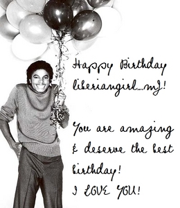 Happy Birthday liberiangirl_mj!
Sorry I wasn't here to say anything earlier, but I was away. Though I'm here now, and I wish you the best birthday you could have! Liberiangirl, you are such a sweet person, and I think your sweetness rubbed off on everyone here. You've accepted me even though pretty much all my opinions are different from yours and the rest in this spot, and I thank you. There really needs to be much more people like you in the world. <33